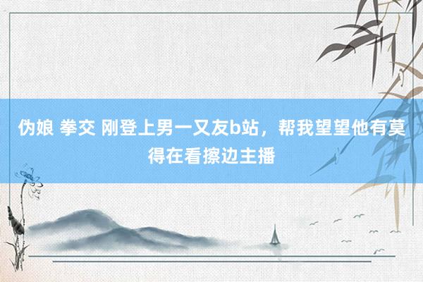 伪娘 拳交 刚登上男一又友b站,帮我望望他有莫得在看擦边主播