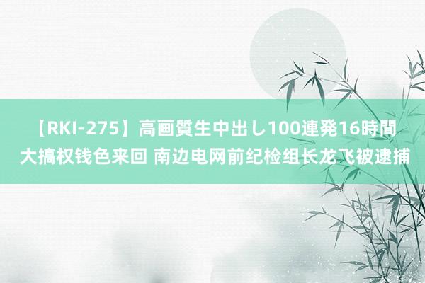 【RKI-275】高画質生中出し100連発16時間 大搞权钱色来回 南边电网前纪检组长龙飞被逮捕