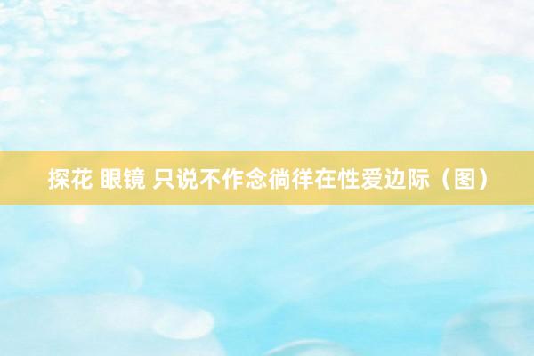 探花 眼镜 只说不作念徜徉在性爱边际（图）