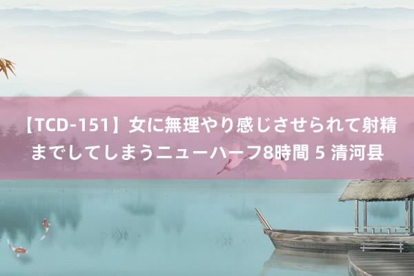 【TCD-151】女に無理やり感じさせられて射精までしてしまうニューハーフ8時間 5 清河县