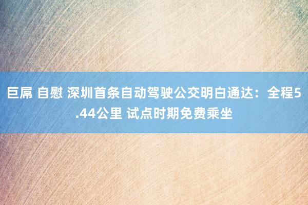 巨屌 自慰 深圳首条自动驾驶公交明白通达:全程5.44公里 试点时期免费乘坐