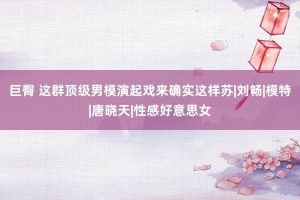 巨臀 这群顶级男模演起戏来确实这样苏|刘畅|模特|唐晓天|性感好意思女