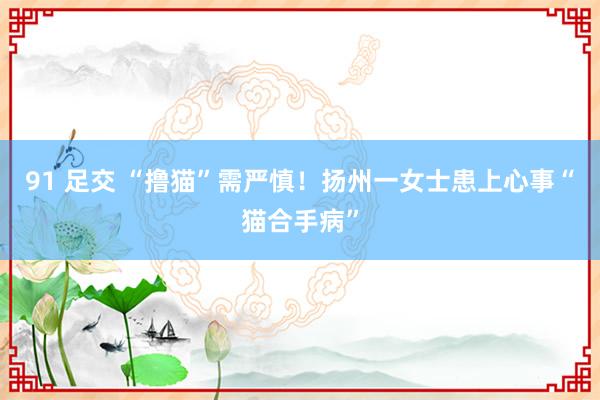91 足交 “撸猫”需严慎！扬州一女士患上心事“猫合手病”