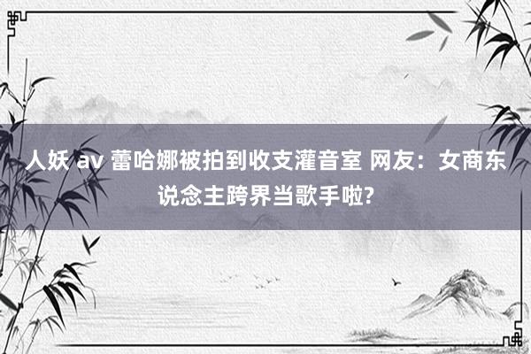 人妖 av 蕾哈娜被拍到收支灌音室 网友:女商东说念主跨界当歌手啦?