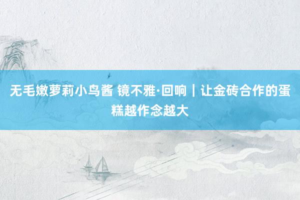 无毛嫩萝莉小鸟酱 镜不雅·回响|让金砖合作的蛋糕越作念越大