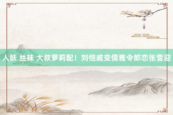 人妖 丝袜 大叔萝莉配!刘恺威变儒雅令郎恋张雪迎