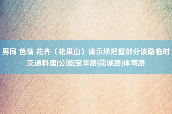 男同 色情 花齐（花果山）请示场把握部分谈路临时交通料理|公园|宝华路|花城路|体育路