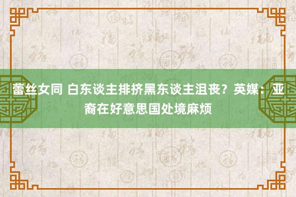 蕾丝女同 白东谈主排挤黑东谈主沮丧？英媒：亚裔在好意思国处境麻烦