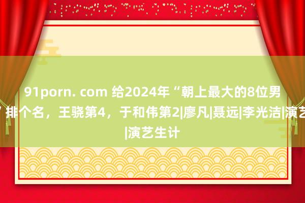 91porn. com 给2024年“朝上最大的8位男演员”排个名，王骁第4，于和伟第2|廖凡|聂远|李光洁|演艺生计