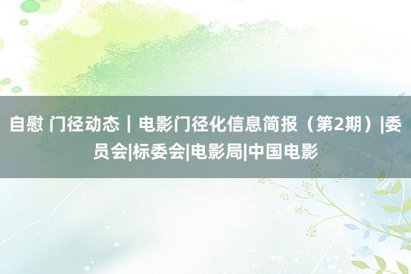 自慰 门径动态｜电影门径化信息简报（第2期）|委员会|标委会|电影局|中国电影