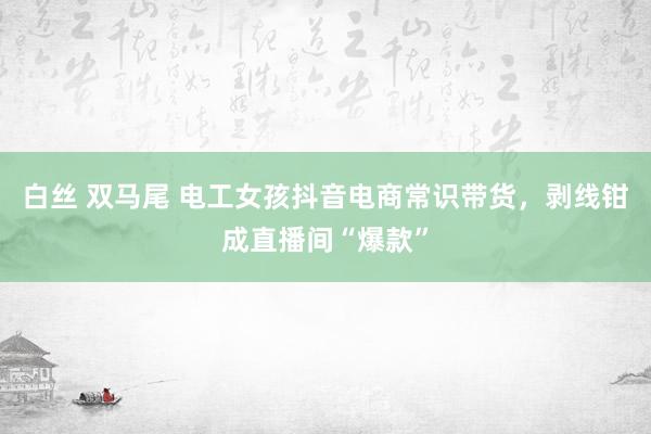 白丝 双马尾 电工女孩抖音电商常识带货，剥线钳成直播间“爆款”