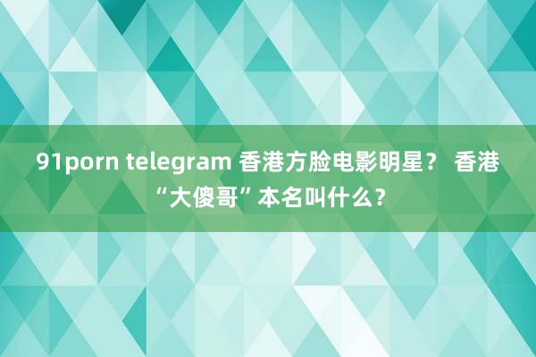 91porn telegram 香港方脸电影明星？ 香港“大傻哥”本名叫什么？