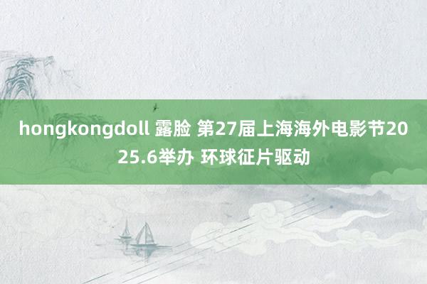 hongkongdoll 露脸 第27届上海海外电影节2025.6举办 环球征片驱动