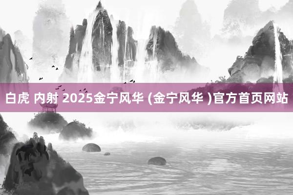 白虎 内射 2025金宁风华 (金宁风华 )官方首页网站
