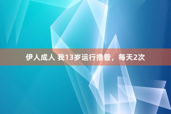 伊人成人 我13岁运行撸管，每天2次