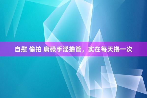 自慰 偷拍 庸碌手淫撸管,实在每天撸一次
