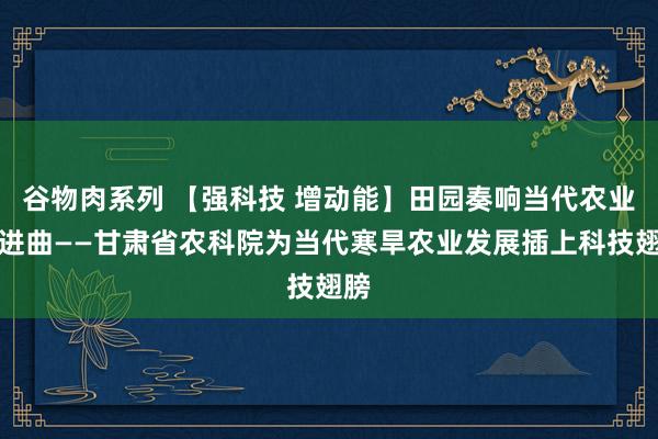 谷物肉系列 【强科技 增动能】田园奏响当代农业奋进曲——甘肃省农科院为当代寒旱农业发展插上科技翅膀