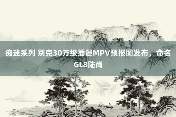 痴迷系列 别克30万级插混MPV预报图发布，命名GL8陆尚
