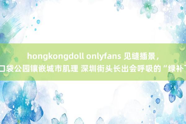 hongkongdoll onlyfans 见缝插景，将口袋公园镶嵌城市肌理 深圳街头长出会呼吸的“绿补丁”