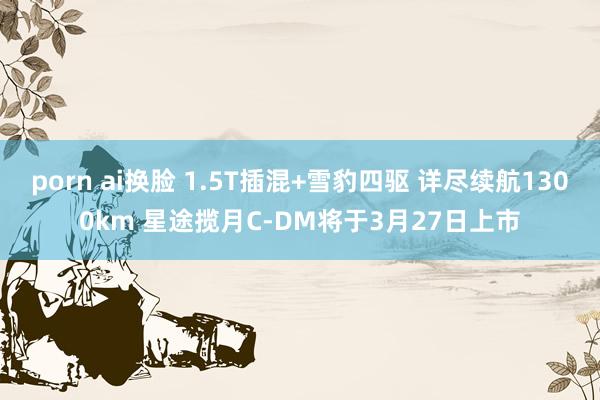 porn ai换脸 1.5T插混+雪豹四驱 详尽续航1300km 星途揽月C-DM将于3月27日上市