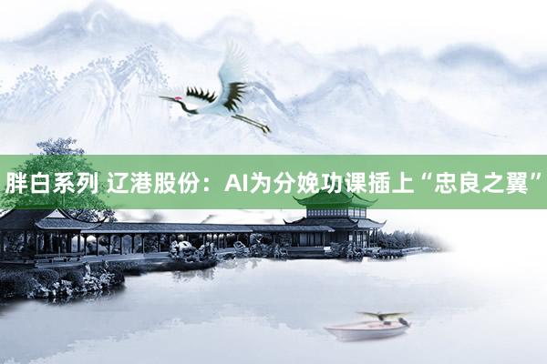 胖白系列 辽港股份：AI为分娩功课插上“忠良之翼”