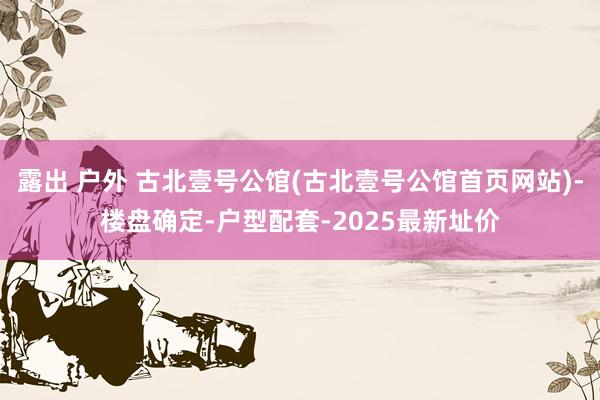 露出 户外 古北壹号公馆(古北壹号公馆首页网站)-楼盘确定-户型配套-2025最新址价