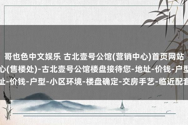哥也色中文娱乐 古北壹号公馆(营销中心)首页网站-古北壹号公馆销售中心(售楼处)-古北壹号公馆楼盘接待您-地址-价钱-户型-小区环境-楼盘确定-交房手艺-临近配套-售楼处电话