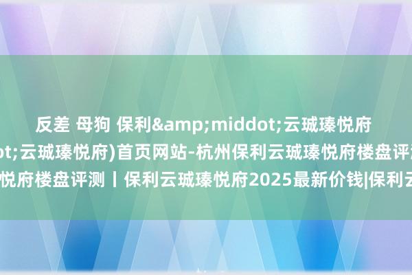 反差 母狗 保利&middot;云珹瑧悦府 杭州(保利&middot;云珹瑧悦府)首页网站-杭州保利云珹瑧悦府楼盘评测丨保利云珹瑧悦府2025最新价钱|保利云珹瑧悦府户型配套