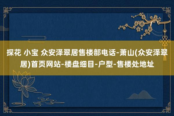 探花 小宝 众安泽翠居售楼部电话-萧山(众安泽翠居)首页网站-楼盘细目-户型-售楼处地址