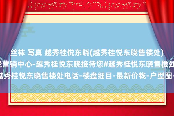 丝袜 写真 越秀桂悦东晓(越秀桂悦东晓售楼处)首页网站-越秀桂悦东晓营销中心-越秀桂悦东晓接待您#越秀桂悦东晓售楼处电话-楼盘细目-最新价钱-户型图-容积率