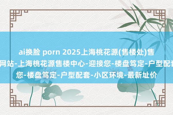 ai换脸 porn 2025上海桃花源(售楼处)售楼处-上海桃花源首页网站-上海桃花源售楼中心-迎接您-楼盘笃定-户型配套-小区环境-最新址价