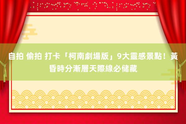 自拍 偷拍 打卡「柯南劇場版」9大靈感景點！黃昏時分漸層天際線必储藏