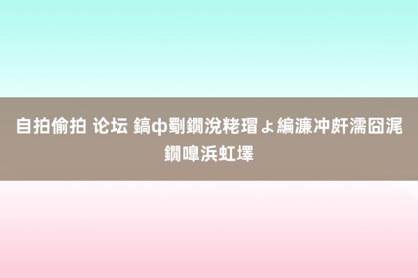 自拍偷拍 论坛 鎬ф劅鐗涗粩瑁ょ編濂冲皯濡囧浘鐗嘷浜虹墿