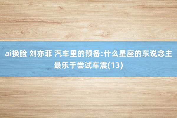ai换脸 刘亦菲 汽车里的预备:什么星座的东说念主最乐于尝试车震(13)