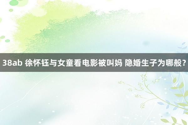 38ab 徐怀钰与女童看电影被叫妈 隐婚生子为哪般？