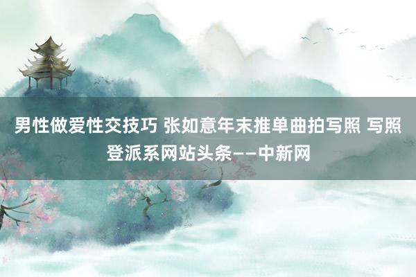 男性做爱性交技巧 张如意年末推单曲拍写照 写照登派系网站头条——中新网