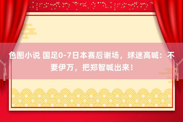 色图小说 国足0-7日本赛后谢场，球迷高喊：不要伊万，把郑智喊出来！