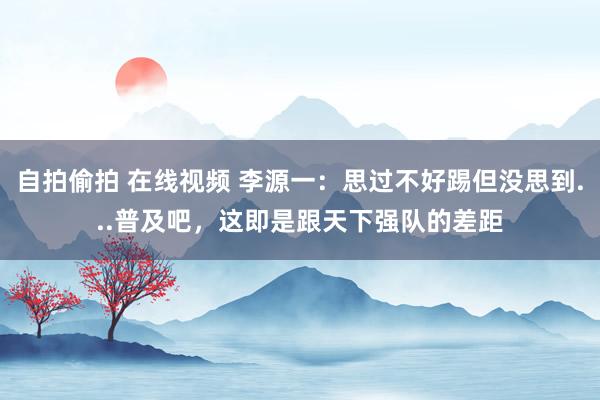 自拍偷拍 在线视频 李源一：思过不好踢但没思到...普及吧，这即是跟天下强队的差距