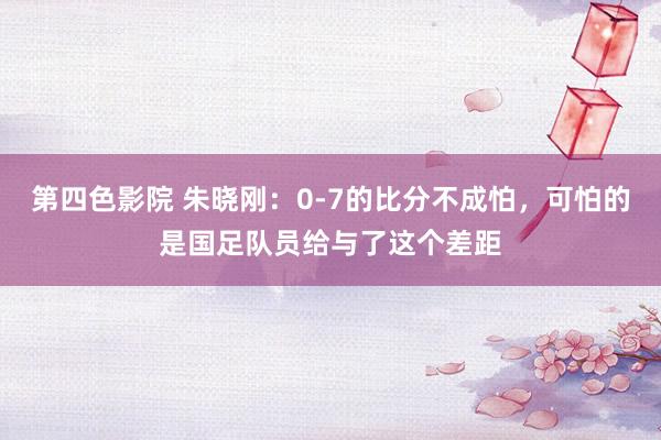 第四色影院 朱晓刚：0-7的比分不成怕，可怕的是国足队员给与了这个差距