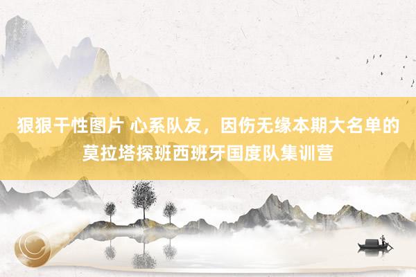 狠狠干性图片 心系队友，因伤无缘本期大名单的莫拉塔探班西班牙国度队集训营