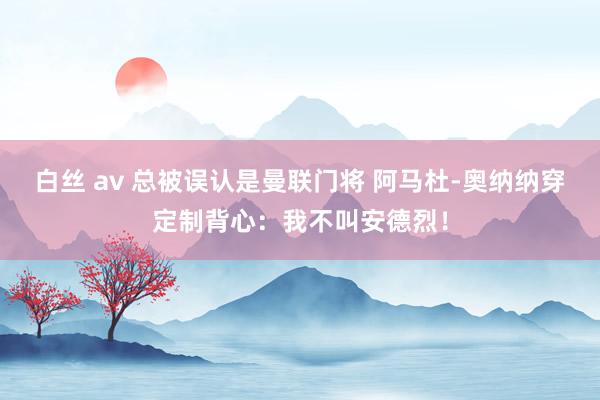 白丝 av 总被误认是曼联门将 阿马杜-奥纳纳穿定制背心：我不叫安德烈！