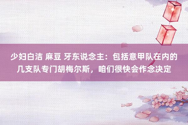 少妇白洁 麻豆 牙东说念主：包括意甲队在内的几支队专门胡梅尔斯，咱们很快会作念决定