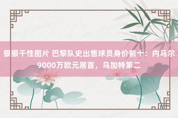狠狠干性图片 巴黎队史出售球员身价前十：内马尔9000万欧元居首，乌加特第二