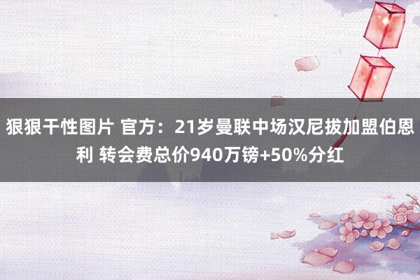 狠狠干性图片 官方：21岁曼联中场汉尼拔加盟伯恩利 转会费总价940万镑+50%分红
