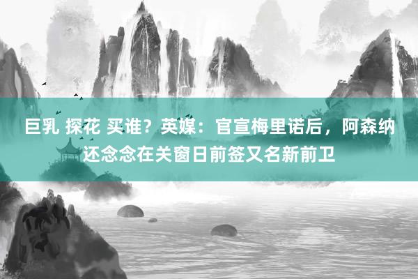 巨乳 探花 买谁？英媒：官宣梅里诺后，阿森纳还念念在关窗日前签又名新前卫