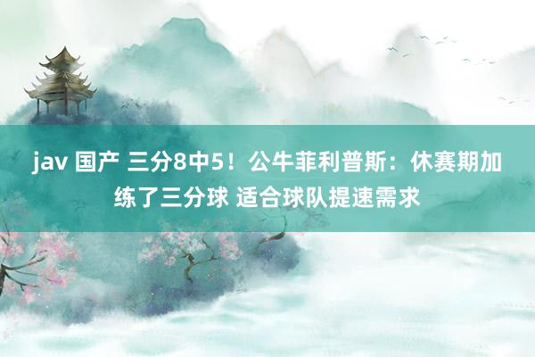 jav 国产 三分8中5！公牛菲利普斯：休赛期加练了三分球 适合球队提速需求