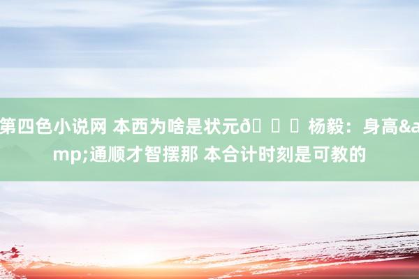 第四色小说网 本西为啥是状元😅杨毅：身高&通顺才智摆那 本合计时刻是可教的