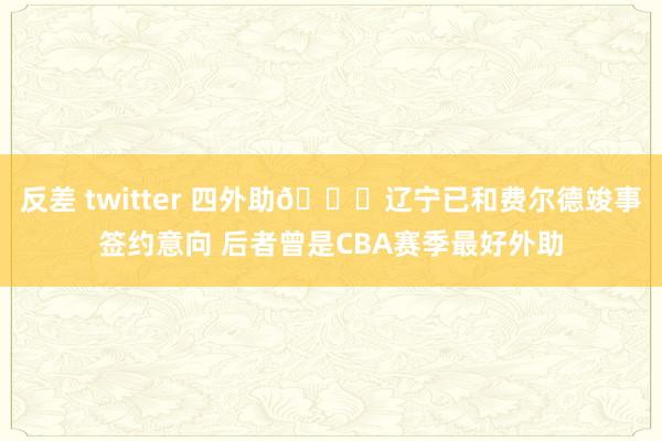 反差 twitter 四外助👀辽宁已和费尔德竣事签约意向 后者曾是CBA赛季最好外助