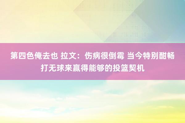 第四色俺去也 拉文：伤病很倒霉 当今特别酣畅打无球来赢得能够的投篮契机