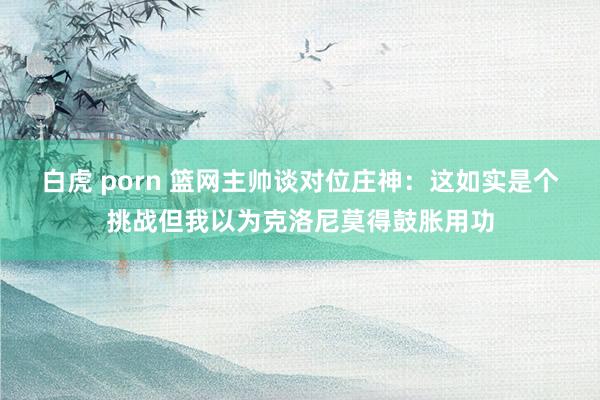 白虎 porn 篮网主帅谈对位庄神：这如实是个挑战但我以为克洛尼莫得鼓胀用功